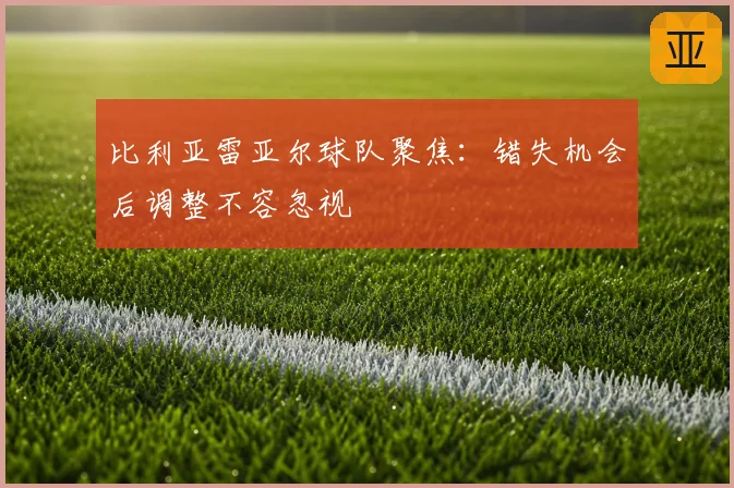 比利亚雷亚尔球队聚焦：错失机会后调整不容忽视