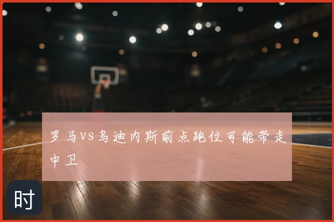 罗马vs乌迪内斯前点跑位可能带走中卫